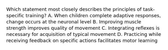 Which statement most closely describes the principles of task-specific training? A. When children complete adaptive responses, change occurs at the neuronal level B. Improving muscle strength improves quality of movement C. Integrating reflexes is necessary for acquisition of typical movement D. Practicing while receiving feedback on specific actions facilitates motor learning