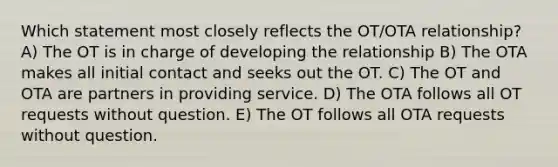 Which statement most closely reflects the OT/OTA relationship? A) The OT is in charge of developing the relationship B) The OTA makes all initial contact and seeks out the OT. C) The OT and OTA are partners in providing service. D) The OTA follows all OT requests without question. E) The OT follows all OTA requests without question.