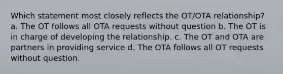 Which statement most closely reflects the OT/OTA relationship? a. The OT follows all OTA requests without question b. The OT is in charge of developing the relationship. c. The OT and OTA are partners in providing service d. The OTA follows all OT requests without question.