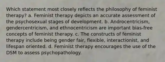 Which statement most closely reflects the philosophy of feminist therapy? a. Feminist therapy depicts an accurate assessment of the psychosexual stages of development. b. Androcentricism, gendercentricism, and ethnocentricism are important bias-free concepts of feminist therapy. c. The constructs of feminist therapy include being gender fair, flexible, interactionist, and lifespan oriented. d. Feminist therapy encourages the use of the DSM to assess psychopathology.