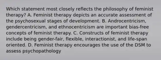 Which statement most closely reflects the philosophy of feminist therapy? A. Feminist therapy depicts an accurate assessment of the psychosexual stages of development. B. Androcentricism, gendercentricism, and ethnocentricism are important bias-free concepts of feminist therapy. C. Constructs of feminist therapy include being gender-fair, flexible, interactionist, and life-span oriented. D. Feminist therapy encourages the use of the DSM to assess psychopathology