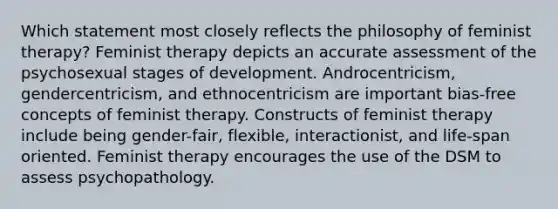 Which statement most closely reflects the philosophy of feminist therapy? Feminist therapy depicts an accurate assessment of the psychosexual stages of development. Androcentricism, gendercentricism, and ethnocentricism are important bias-free concepts of feminist therapy. Constructs of feminist therapy include being gender-fair, flexible, interactionist, and life-span oriented. Feminist therapy encourages the use of the DSM to assess psychopathology.