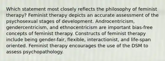 Which statement most closely reflects the philosophy of feminist therapy?​ Feminist therapy depicts an accurate assessment of the psychosexual stages of development. Androcentricism, gendercentricism, and ethnocentricism are important bias-free concepts of feminist therapy. Constructs of feminist therapy include being gender-fair, flexible, interactionist, and life-span oriented. Feminist therapy encourages the use of the DSM to assess psychopathology.