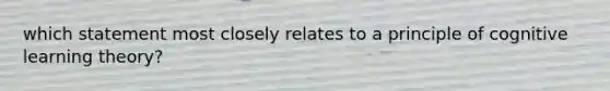 which statement most closely relates to a principle of cognitive learning theory?