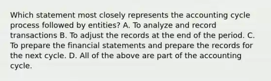 Which statement most closely represents the accounting cycle process followed by entities? A. To analyze and record transactions B. To adjust the records at the end of the period. C. To prepare the financial statements and prepare the records for the next cycle. D. All of the above are part of the accounting cycle.