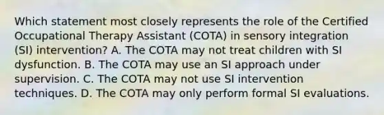 Which statement most closely represents the role of the Certified Occupational Therapy Assistant (COTA) in sensory integration (SI) intervention? A. The COTA may not treat children with SI dysfunction. B. The COTA may use an SI approach under supervision. C. The COTA may not use SI intervention techniques. D. The COTA may only perform formal SI evaluations.