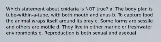 Which statement about cnidaria is NOT true? a. The body plan is tube-within-a-tube, with both mouth and anus b. To capture food the animal wraps itself around its prey c. Some forms are sessile and others are motile d. They live in either marine or freshwater environments e. Reproduction is both sexual and asexual