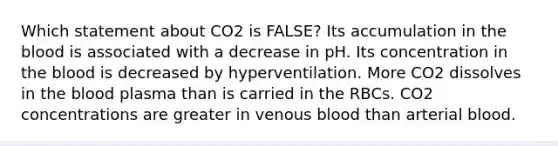 Which statement about CO2 is FALSE? Its accumulation in the blood is associated with a decrease in pH. Its concentration in the blood is decreased by hyperventilation. More CO2 dissolves in the blood plasma than is carried in the RBCs. CO2 concentrations are greater in venous blood than arterial blood.