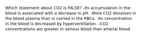 Which statement about CO2 is FALSE? -Its accumulation in the blood is associated with a decrease in pH. -More CO2 dissolves in the blood plasma than is carried in the RBCs. -Its concentration in the blood is decreased by hyperventilation. -CO2 concentrations are greater in venous blood than arterial blood