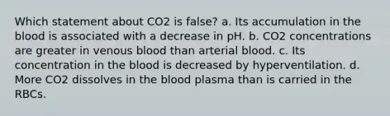 Which statement about CO2 is false? a. Its accumulation in the blood is associated with a decrease in pH. b. CO2 concentrations are greater in venous blood than arterial blood. c. Its concentration in the blood is decreased by hyperventilation. d. More CO2 dissolves in the blood plasma than is carried in the RBCs.