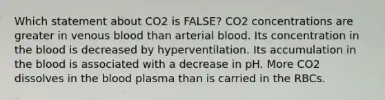 Which statement about CO2 is FALSE? CO2 concentrations are greater in venous blood than arterial blood. Its concentration in the blood is decreased by hyperventilation. Its accumulation in the blood is associated with a decrease in pH. More CO2 dissolves in the blood plasma than is carried in the RBCs.