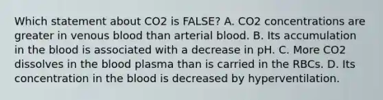 Which statement about CO2 is FALSE? A. CO2 concentrations are greater in venous blood than arterial blood. B. Its accumulation in the blood is associated with a decrease in pH. C. More CO2 dissolves in the blood plasma than is carried in the RBCs. D. Its concentration in the blood is decreased by hyperventilation.