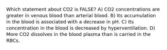 Which statement about CO2 is FALSE? A) CO2 concentrations are greater in venous blood than arterial blood. B) Its accumulation in the blood is associated with a decrease in pH. C) Its concentration in the blood is decreased by hyperventilation. D) More CO2 dissolves in the blood plasma than is carried in the RBCs.