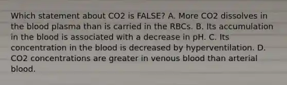 Which statement about CO2 is FALSE? A. More CO2 dissolves in the blood plasma than is carried in the RBCs. B. Its accumulation in the blood is associated with a decrease in pH. C. Its concentration in the blood is decreased by hyperventilation. D. CO2 concentrations are greater in venous blood than arterial blood.