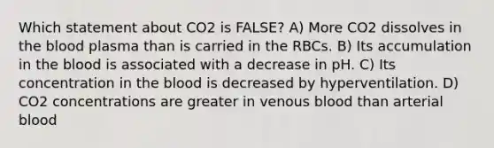 Which statement about CO2 is FALSE? A) More CO2 dissolves in the blood plasma than is carried in the RBCs. B) Its accumulation in the blood is associated with a decrease in pH. C) Its concentration in the blood is decreased by hyperventilation. D) CO2 concentrations are greater in venous blood than arterial blood