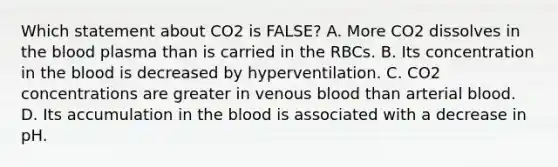 Which statement about CO2 is FALSE? A. More CO2 dissolves in <a href='https://www.questionai.com/knowledge/k7oXMfj7lk-the-blood' class='anchor-knowledge'>the blood</a> plasma than is carried in the RBCs. B. Its concentration in the blood is decreased by hyperventilation. C. CO2 concentrations are greater in venous blood than arterial blood. D. Its accumulation in the blood is associated with a decrease in pH.