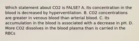 Which statement about CO2 is FALSE? A. Its concentration in the blood is decreased by hyperventilation. B. CO2 concentrations are greater in venous blood than arterial blood. C. Its accumulation in the blood is associated with a decrease in pH. D. More CO2 dissolves in the blood plasma than is carried in the RBCs