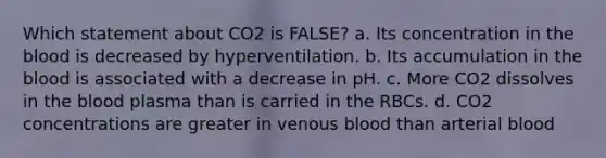 Which statement about CO2 is FALSE? a. Its concentration in the blood is decreased by hyperventilation. b. Its accumulation in the blood is associated with a decrease in pH. c. More CO2 dissolves in the blood plasma than is carried in the RBCs. d. CO2 concentrations are greater in venous blood than arterial blood