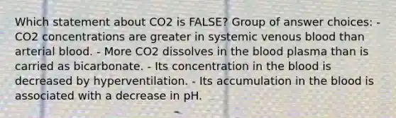 Which statement about CO2 is FALSE? Group of answer choices: - CO2 concentrations are greater in systemic venous blood than arterial blood. - More CO2 dissolves in the blood plasma than is carried as bicarbonate. - Its concentration in the blood is decreased by hyperventilation. - Its accumulation in the blood is associated with a decrease in pH.