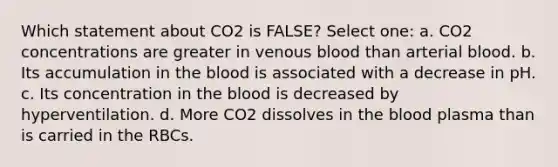 Which statement about CO2 is FALSE? Select one: a. CO2 concentrations are greater in venous blood than arterial blood. b. Its accumulation in the blood is associated with a decrease in pH. c. Its concentration in the blood is decreased by hyperventilation. d. More CO2 dissolves in the blood plasma than is carried in the RBCs.