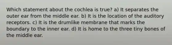 Which statement about the cochlea is true? a) It separates the outer ear from the middle ear. b) It is the location of the auditory receptors. c) It is the drumlike membrane that marks the boundary to the inner ear. d) It is home to the three tiny bones of the middle ear.