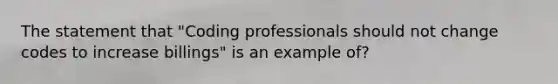 The statement that "Coding professionals should not change codes to increase billings" is an example of?