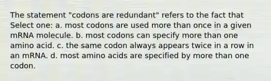 The statement "codons are redundant" refers to the fact that Select one: a. most codons are used <a href='https://www.questionai.com/knowledge/keWHlEPx42-more-than' class='anchor-knowledge'>more than</a> once in a given mRNA molecule. b. most codons can specify more than one amino acid. c. the same codon always appears twice in a row in an mRNA. d. most <a href='https://www.questionai.com/knowledge/k9gb720LCl-amino-acids' class='anchor-knowledge'>amino acids</a> are specified by more than one codon.