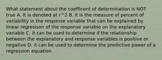 What statement about the coefficent of determination is NOT true A. It is denoted at r^2 B. it is the measure of percent of variability in the response variable that can be explained by linear regresison of the response variable on the explanatory variable C. it can be used to determine if the relationship between the explanatory and response variables is positive or negative D. it can be used to determine the predictive power of a regression equation