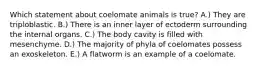 Which statement about coelomate animals is true? A.) They are triploblastic. B.) There is an inner layer of ectoderm surrounding the internal organs. C.) The body cavity is filled with mesenchyme. D.) The majority of phyla of coelomates possess an exoskeleton. E.) A flatworm is an example of a coelomate.