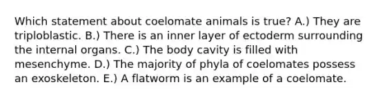 Which statement about coelomate animals is true? A.) They are triploblastic. B.) There is an inner layer of ectoderm surrounding the internal organs. C.) The body cavity is filled with mesenchyme. D.) The majority of phyla of coelomates possess an exoskeleton. E.) A flatworm is an example of a coelomate.