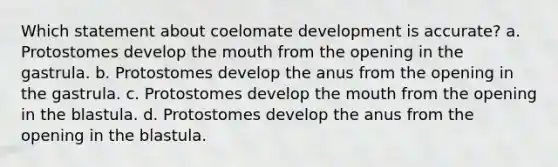 Which statement about coelomate development is accurate? a. Protostomes develop the mouth from the opening in the gastrula. b. Protostomes develop the anus from the opening in the gastrula. c. Protostomes develop the mouth from the opening in the blastula. d. Protostomes develop the anus from the opening in the blastula.