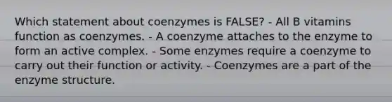 Which statement about coenzymes is FALSE? - All B vitamins function as coenzymes. - A coenzyme attaches to the enzyme to form an active complex. - Some enzymes require a coenzyme to carry out their function or activity. - Coenzymes are a part of the enzyme structure.