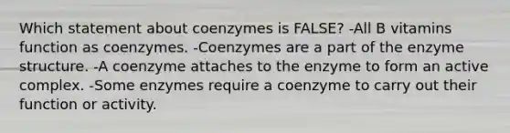 Which statement about coenzymes is FALSE? -All B vitamins function as coenzymes. -Coenzymes are a part of the enzyme structure. -A coenzyme attaches to the enzyme to form an active complex. -Some enzymes require a coenzyme to carry out their function or activity.