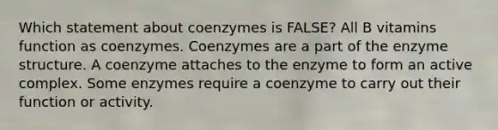 Which statement about coenzymes is FALSE? All B vitamins function as coenzymes. Coenzymes are a part of the enzyme structure. A coenzyme attaches to the enzyme to form an active complex. Some enzymes require a coenzyme to carry out their function or activity.