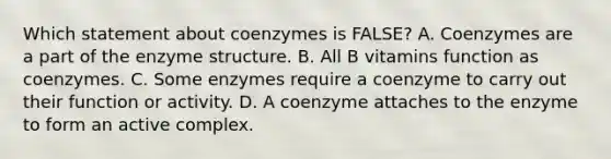 Which statement about coenzymes is FALSE? A. Coenzymes are a part of the enzyme structure. B. All B vitamins function as coenzymes. C. Some enzymes require a coenzyme to carry out their function or activity. D. A coenzyme attaches to the enzyme to form an active complex.