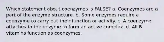 Which statement about coenzymes is FALSE? a. Coenzymes are a part of the enzyme structure. b. Some enzymes require a coenzyme to carry out their function or activity. c. A coenzyme attaches to the enzyme to form an active complex. d. All B vitamins function as coenzymes.