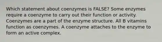 Which statement about coenzymes is FALSE? Some enzymes require a coenzyme to carry out their function or activity. Coenzymes are a part of the enzyme structure. All B vitamins function as coenzymes. A coenzyme attaches to the enzyme to form an active complex.