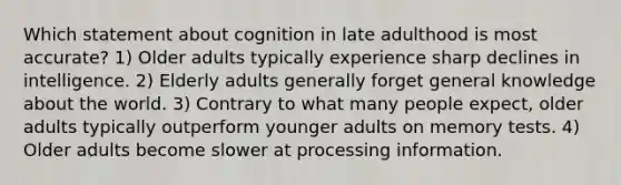 Which statement about cognition in late adulthood is most accurate? 1) Older adults typically experience sharp declines in intelligence. 2) Elderly adults generally forget general knowledge about the world. 3) Contrary to what many people expect, older adults typically outperform younger adults on memory tests. 4) Older adults become slower at processing information.