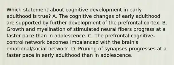 Which statement about cognitive development in early adulthood is true? A. The cognitive changes of early adulthood are supported by further development of the prefrontal cortex. B. Growth and myelination of stimulated neural fibers progress at a faster pace than in adolescence. C. The prefrontal cognitive-control network becomes imbalanced with the brain's emotional/social network. D. Pruning of synapses progresses at a faster pace in early adulthood than in adolescence.