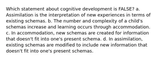 Which statement about cognitive development is FALSE? a. Assimilation is the interpretation of new experiences in terms of existing schemas. b. The number and complexity of a child's schemas increase and learning occurs through accommodation. c. In accommodation, new schemas are created for information that doesn't fit into one's present schema. d. In assimilation, existing schemas are modified to include new information that doesn't fit into one's present schemas.