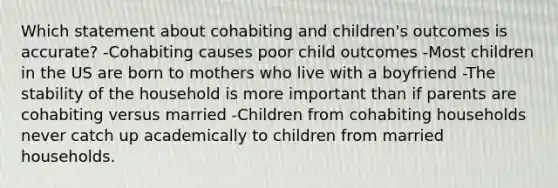 Which statement about cohabiting and children's outcomes is accurate? -Cohabiting causes poor child outcomes -Most children in the US are born to mothers who live with a boyfriend -The stability of the household is more important than if parents are cohabiting versus married -Children from cohabiting households never catch up academically to children from married households.