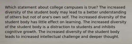 Which statement about college campuses is true? The increased diversity of the student body may lead to a better understanding of others but not of one's own self. The increased diversity of the student body has little effect on learning. The increased diversity of the student body is a distraction to students and inhibits cognitive growth. The increased diversity of the student body leads to increased intellectual challenge and deeper thought.