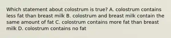 Which statement about colostrum is true? A. colostrum contains less fat than breast milk B. colostrum and breast milk contain the same amount of fat C. colostrum contains more fat than breast milk D. colostrum contains no fat