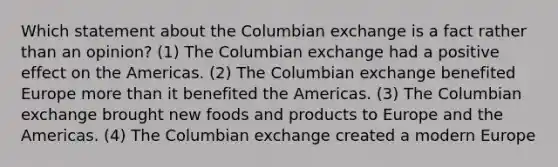 Which statement about the Columbian exchange is a fact rather than an opinion? (1) The Columbian exchange had a positive effect on the Americas. (2) The Columbian exchange benefited Europe more than it benefited the Americas. (3) The Columbian exchange brought new foods and products to Europe and the Americas. (4) The Columbian exchange created a modern Europe