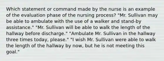 Which statement or command made by the nurse is an example of the evaluation phase of the nursing process? "Mr. Sullivan may be able to ambulate with the use of a walker and stand-by assistance." "Mr. Sullivan will be able to walk the length of the hallway before discharge." "Ambulate Mr. Sullivan in the hallway three times today, please." "I wish Mr. Sullivan were able to walk the length of the hallway by now, but he is not meeting this goal."