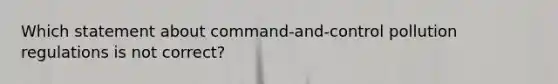 Which statement about command-and-control pollution regulations is not correct?