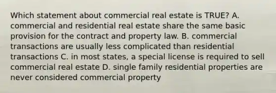 Which statement about commercial real estate is TRUE? A. commercial and residential real estate share the same basic provision for the contract and property law. B. commercial transactions are usually less complicated than residential transactions C. in most states, a special license is required to sell commercial real estate D. single family residential properties are never considered commercial property