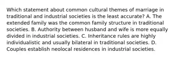 Which statement about common cultural themes of marriage in traditional and industrial societies is the least accurate? A. The extended family was the common family structure in traditional societies. B. Authority between husband and wife is more equally divided in industrial societies. C. Inheritance rules are highly individualistic and usually bilateral in traditional societies. D. Couples establish neolocal residences in industrial societies.