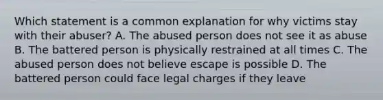 Which statement is a common explanation for why victims stay with their abuser? A. The abused person does not see it as abuse B. The battered person is physically restrained at all times C. The abused person does not believe escape is possible D. The battered person could face legal charges if they leave