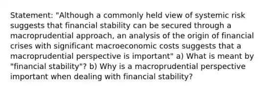 Statement: "Although a commonly held view of systemic risk suggests that financial stability can be secured through a macroprudential approach, an analysis of the origin of financial crises with significant macroeconomic costs suggests that a macroprudential perspective is important" a) What is meant by "financial stability"? b) Why is a macroprudential perspective important when dealing with financial stability?